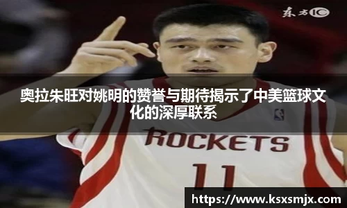 奥拉朱旺对姚明的赞誉与期待揭示了中美篮球文化的深厚联系